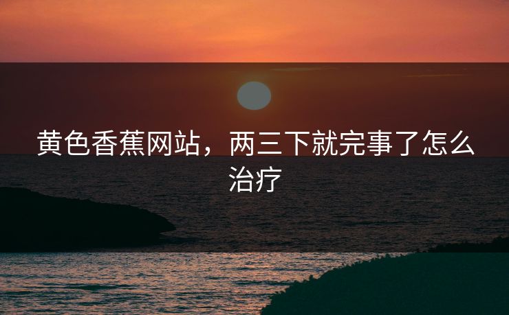 黄色香蕉网站，两三下就完事了怎么治疗