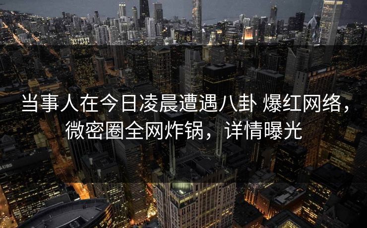 当事人在今日凌晨遭遇八卦 爆红网络，微密圈全网炸锅，详情曝光