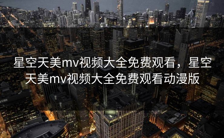 星空天美mv视频大全免费观看，星空天美mv视频大全免费观看动漫版