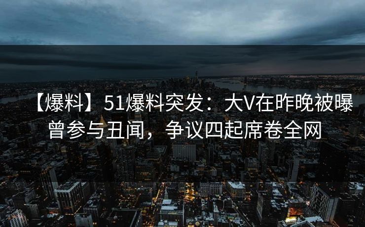 【爆料】51爆料突发:大V在昨晚被曝曾参与丑闻,争议四起席卷全网