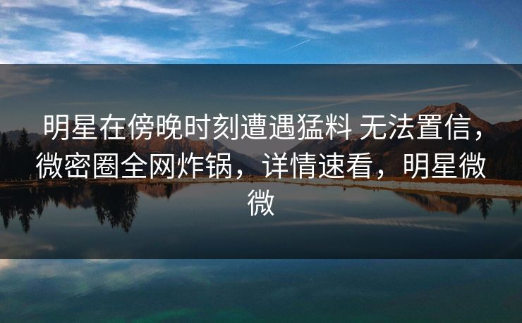 明星在傍晚时刻遭遇猛料 无法置信,微密圈全网炸锅,详情速看,明星微微 明星在傍晚时刻遭遇猛料 无法置信,微密圈全网炸锅,详情速看,明星微微