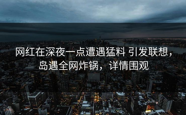网红在深夜一点遭遇猛料 引发联想，岛遇全网炸锅，详情围观