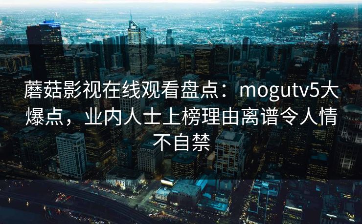 蘑菇影视在线观看盘点：mogutv5大爆点，业内人士上榜理由离谱令人情不自禁