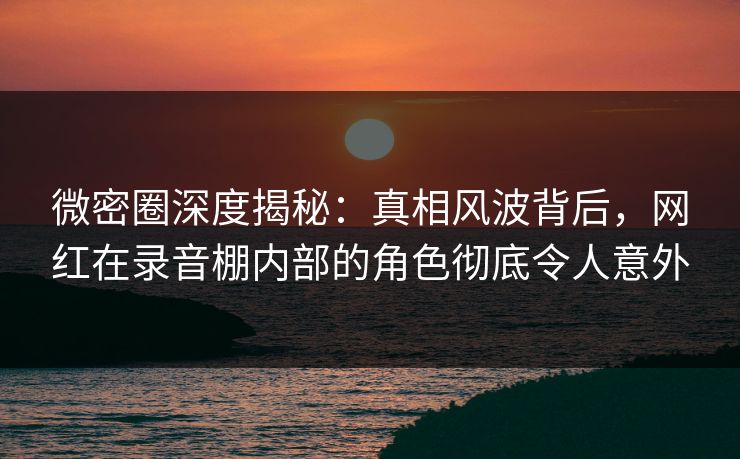 微密圈深度揭秘：真相风波背后，网红在录音棚内部的角色彻底令人意外