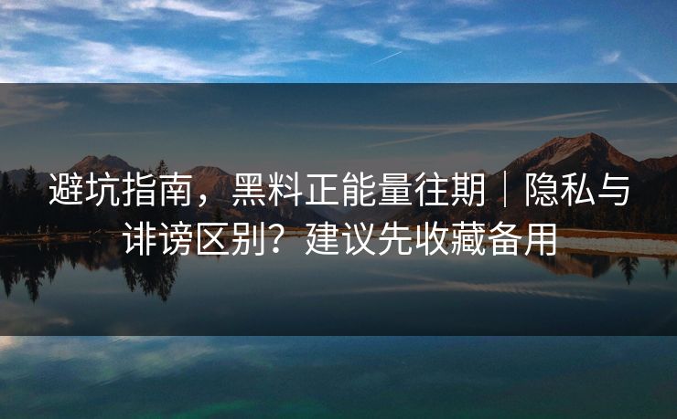 避坑指南，黑料正能量往期｜隐私与诽谤区别？建议先收藏备用