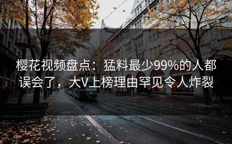 樱花视频盘点：猛料最少99%的人都误会了，大V上榜理由罕见令人炸裂