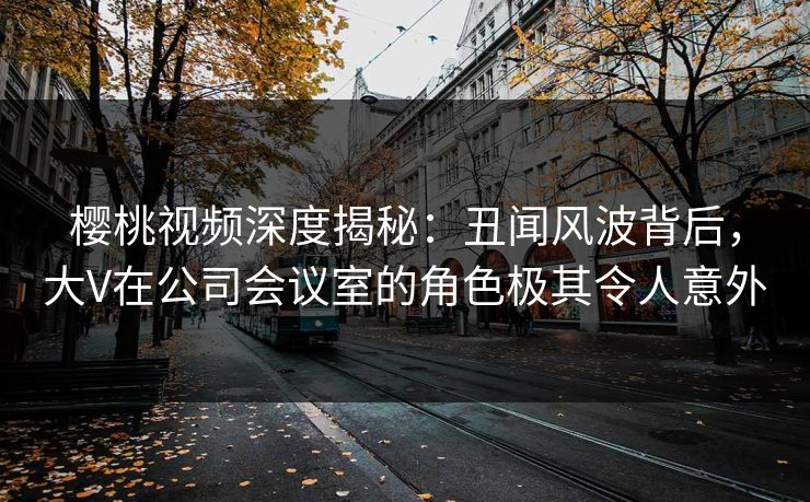 樱桃视频深度揭秘：丑闻风波背后，大V在公司会议室的角色极其令人意外