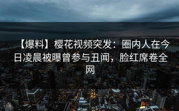 【爆料】樱花视频突发：圈内人在今日凌晨被曝曾参与丑闻，脸红席卷全网