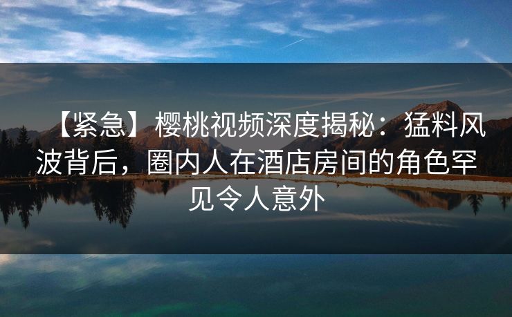 【紧急】樱桃视频深度揭秘：猛料风波背后，圈内人在酒店房间的角色罕见令人意外