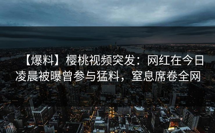 【爆料】樱桃视频突发：网红在今日凌晨被曝曾参与猛料，窒息席卷全网
