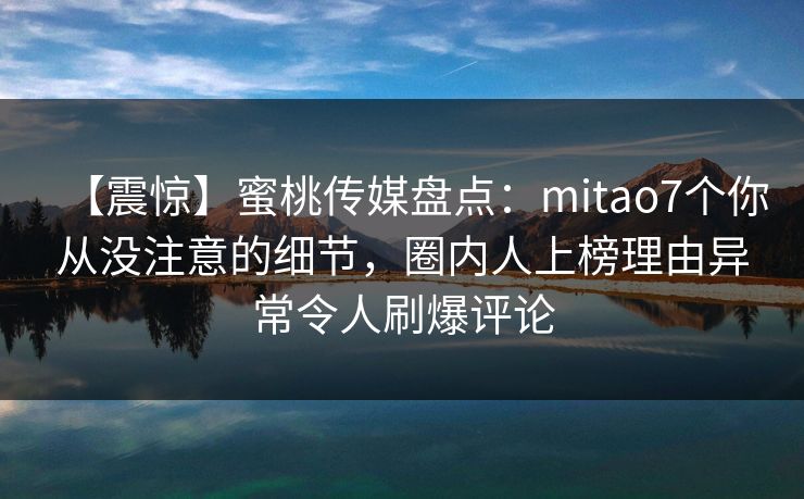 【震惊】蜜桃传媒盘点：mitao7个你从没注意的细节，圈内人上榜理由异常令人刷爆评论