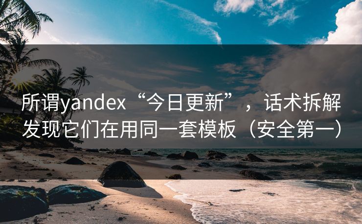 所谓yandex“今日更新”，话术拆解发现它们在用同一套模板（安全第一）