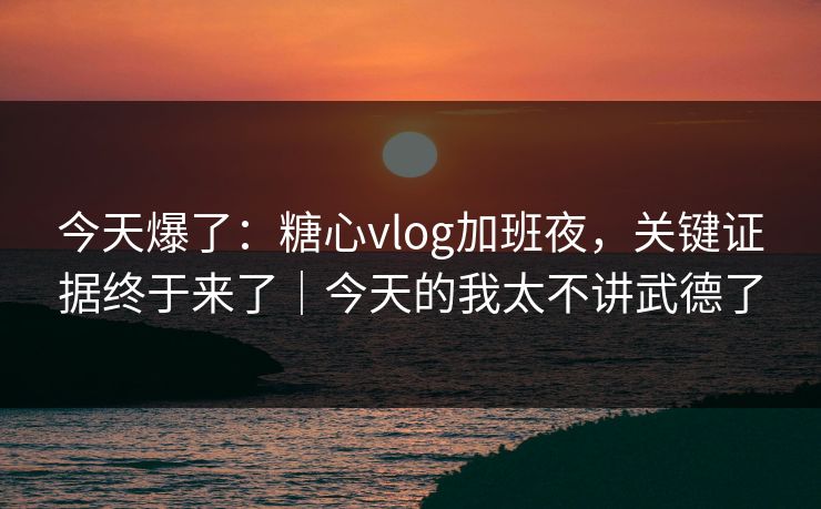 今天爆了：糖心vlog加班夜，关键证据终于来了｜今天的我太不讲武德了